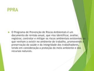 PPRA
 O Programa de Prevenção de Riscos Ambientais é um
documento de revisão anual, que visa identificar, avaliar,
registrar, controlar e mitigar os riscos ambientais existentes ou
que venham a existir no ambiente de trabalho, promovendo a
preservação da saúde e da integridade dos trabalhadores,
tendo em consideração a proteção do meio ambiente e dos
recursos naturais.
 