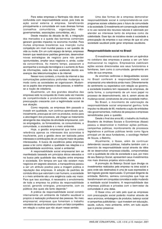 Para estas empresas a filantropia não deve ser               Uma das formas de a empresa demonstrar
confundida com responsabilidade social, pois trata da        responsabilidade social é comprometendo-se com
ação social externa à empresa, beneficiando                  programas sociais voltados para o futuro da comunidade
principalmente a comunidade em suas diversas formas          e da sociedade. O investimento em conservação ambiental
(conselhos comunitários, organizações não-                   e no uso racional dos recursos naturais é valorizado por
governamentais, associações comunitárias, etc.).             atender ao interesse tanto da empresa como da
        Desde meados da década de 80, a integração           coletividade. Esse tipo de iniciativa revela à sociedade a
dos mercados e a queda das barreiras comerciais              preocupação da empresa e sua crença de que só uma
geraram grandes impactos na economia mundial. Para           sociedade saudável pode gerar empresas saudáveis.
muitas empresas brasileiras sua inserção numa
competição em nível mundial passou a ser questão de
vida ou morte. Em um curto espaço de tempo, empresas         Responsabilidade social no Brasil
tiveram que reestruturar padrões gerenciais, desenvolver
novas estratégias de negócio para não perder                         O investimento social deixa de ser um apêndice
oportunidades, ampliar seus negócios e, ainda, cuidar        no cotidiano das empresas e passa a ser um fator
da concorrência. Ao mesmo tempo, passaram a                  motivacional no negócio. Empresários viabilizam
acompanhar a evolução tecnológica e o aumento do fluxo       ações sociais direcionadas aos seus funcionários e
de informações, cada dia mais acelerado devido aos           familiares, bem como à comunidade, geralmente em
avanços das telecomunicações e da internet.                  volta de sua empresa.
        Nesse novo contexto, o mundo da internet e das               As enormes carências e desigualdades sociais
comunicações potencializou profundas mudanças no             no Brasil conferem à responsabilidade social
modo como as sociedades se organizavam. Mudam-               empresarial uma relevância ainda maior. Diferentemente
se os papéis das empresas e das pessoas, e redefine-         do sentimento ou expectativa com relação ao governo,
se a noção de cidadania.                                     a sociedade brasileira tem repassado às empresas, de
        Atualmente, um dos grandes desafios das              certa forma, o cumprimento de um novo papel no
empresas está na conquista de níveis cada vez maiores        processo de desenvolvimento, isto é, serem atores de
de competitividade e produtividade, associada à              mudança social, construtores de uma sociedade melhor.
preocupação crescente com a legitimidade social de                   No Brasil, o movimento de valorização da
sua atuação.                                                 responsabilidade social empresarial ganhou forte
        Como resposta, as empresas têm passado a             impulso na década de 90, mediante a ação de entidades
investir em qualidade, num contínuo aprendizado que,         não-governamentais, institutos de pesquisa e empresas
inicialmente, preocupa-se com os produtos, evolui para
                                                             sensibilizadas para a questão.
a abordagem dos processos, até chegar ao tratamento
                                                                     Desde o final dos anos 80, o trabalho do Instituto
abrangente das relações da atividade empresarial, com
                                                             Brasileiro de Análises Sociais e Econômicas (Ibase)
os empregados, os fornecedores, os consumidores, a
                                                             passou a desenvolver e mobilizar ações políticas,
comunidade, a sociedade e o meio ambiente.
                                                             campanhas públicas, monitoramento de processos
        Hoje, a gestão empresarial que tome como
referência apenas os interesses dos acionistas é             legislativos e políticas públicas tendo como figura
insuficiente, pois a gestão deve ser balizada pelos          principal um de seus fundadores, o sociólogo Herbert
interesses e contribuições de um conjunto maior de partes    de Souza, o Betinho.
interessadas. A busca de excelência pelas empresas                   Atualmente, o Ibase, além de continuar
passa a ter como objetivo a qualidade nas relações e a       defendendo causas públicas, trabalha também com o
sustentabilidade econômica, social e ambiental.              exercício da responsabilidade social através da idéia
        A responsabilidade social empresarial tem se         de se desenvolver empresas-cidadãs, comprometidas
manifestado baseada em princípios éticos elevados e          com a qualidade de vida da sociedade e que, por meio
na busca pela qualidade das relações entre empresa           de seu Balanço Social, apresentem seus investimentos
e sociedade. Em tempos em que não existem mais               nos mais diversos projetos sócio-culturais.
negócios em segredo absoluto, a transparência passou                 A promoção do Balanço Social (que divulga os
a ser um atributo positivo para a imagem pública e           investimentos realizados pela empresa na área social e
reputação das empresas. A adoção de padrões de               para onde são destinados) é uma de suas expressões e
conduta ética que valorizem o ser humano, a sociedade        tem logrado grande repercussão. O principal dirigente da
e o meio ambiente são uma exigência cada vez maior.          entidade, Betinho, semeou convicções que hoje se
Para que isso aconteça, é necessário o envolvimento          transformaram em conquistas concretas e estão mudando
de toda a empresa na prática da responsabilidade             a realidade social brasileira. A responsabilidade das
social, gerando sinergias, precisamente, com os              empresas públicas e privadas com o bem-estar da
públicos dos quais ela tanto depende.5                       comunidade é uma delas.
        A prática da responsabilidade social constrói                O Ibase criou um selo pelo qual as empresas
internamente um ambiente de trabalho saudável e              com preocupação social poderão mostrar através de
propício à realização profissional das pessoas. No meio      seus anúncios, embalagens de produtos, balanço social
empresarial, empresas que fomentam o trabalho                e campanhas publicitárias – que investem em educação,
voluntário de seus funcionários criam um fator competitivo   saúde, cultura, meio ambiente, enfim, em tudo aquilo
em relação a outras que não atuam nesse sentido.             que é preciso preservar.




                                                              ANÁLISE CONJUNTURAL, v.23, n.5-6, p.13, maio/jun. 2001
 