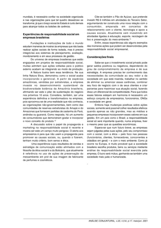 mundiais, é necessário confiar na sociedade organizada               Cite-se também o Pão de Açúcar, que pretende
e nas organizações para que tal quadro desastroso se         investir R$ 6 milhões em atividades do Terceiro Setor,
transforme, já que o braço social do Estado é curto demais   argumentando ter construído uma nova relação com o
para alcançar todos os bolsões de carência.                  consumidor, amparada em conceitos de
                                                             relacionamento com o cliente, tecnologia e apoio a
                                                             causas sociais. Atualmente vem investindo em
Experiências de responsabilidade social em
                                                             atividades ligadas à educação, esporte, reciclagem de
empresas brasileiras
                                                             lixo e preservação do meio-ambiente.13
        Fundações e instituições de todo o mundo                     Enfim, essas experiências são alguns exemplos
estudam maneiras de mostrar às empresas que não basta        das inúmeras ações que podem ser desenvolvidas pela
realizar ações sociais de forma isolada, mas é preciso       responsabilidade social empresarial.
integrá-las aos sistemas de planejamento, avaliação,
monitoramento e em seus processos de gestão.                 Considerações finais
        Do universo de empresas brasileiras que estão
engajadas em projetos de responsabilidade social,                    Sabe-se que o investimento social privado pode
muitas admitem que ações voltadas para o público             gerar saldos positivos ou negativos, dependendo do
externo acabam se integrando ao modo de produção.            grau de comprometimento da empresa e de sua
        A Natura ilustra bem essa tendência. Na sua          estratégia. A empresa precisa ter conhecimento das
linha Natura Ekos, demonstrou como o social acaba            necessidades da comunidade ao seu redor a da
incorporando o gerencial. A partir de espécies               sociedade em que está inserida, trabalhar no sentido
amazônicas, vendidas por extrativistas, a empresa            de eliminar ou amenizar essas carências, combinar
investe no desenvolvimento sustentável da                    seu foco de negócio com o de seus clientes e criar
biodiversidade botânica da Amazônia brasileira,              parcerias para maximizar sua atuação social, fazendo
afirmando ser este o pilar de sustentação do negócio         disso um diferencial de competitividade. Para que todos
nos próximos 10 anos. Considera, também, ser uma             esses fatores estejam em harmonia é necessário um
experiência definitiva e transformadora na empresa,          esforço conjunto de empresários, funcionários, ONGs
pois aproximou-se de uma realidade que não conhecia,         e sociedade em geral.
as organizações não-governamentais, bem como das                     Embora haja mudanças positivas sobre ações
comunidades de reservas extrativistas do Amapá e do          sociais, somente será possível colher resultados efetivos
Amazonas que fornecem partidas de castanha do Pará,          quando apenas as não grandes, mas as médias e
andiroba ou guaraná. Como resposta, há um aumento            pequenas empresas incorporarem esses valores em sua
de consumidores que demonstram gostar e incorporar           gestão. Em um país como o Brasil, a responsabilidade
o novo conceito do produto.12                                social só será importante quando, numa empresa, tiver
        A discussão sobre o papel da propaganda e            o mesmo peso que as questões econômicas.
marketing na responsabilidade social é recente e                     Espera-se que num futuro breve, as empresas
mostra ser este um campo muito perigoso. O alerta aos        sejam julgadas pelas suas ações, pelo seu compromisso
empresários é para que não usem a propaganda para            com o social, com a ética – pelo foco nas pessoas
promover as causas sociais, ou, quando o fizerem,            (funcionários, clientes, fornecedores, concorrentes e
tenham muito critério, bom senso e ética.                    cidadãos em geral) – e com o meio ambiente. Como já
         Uma experiência cujos resultados de vendas e        ocorre na Europa, é muito provável que a sociedade
estratégia de comunicação estão alinhados com a              brasileira escolha produtos, bens ou serviços mediante
filosofia da ética social é a do Boticário, que atualmente   análise da responsabilidade social exercida pela
é referência no uso de ações de preservação do               empresa. O lucro será mútuo, ganhando-se também uma
meioambiente em prol de sua imagem de fabricante             sociedade mais justa e humanizada.
de perfumes e cosméticos.
                                                             .




                                                                 ANÁLISE CONJUNTURAL, v.23, n.5-6, p.17, maio/jun. 2001
 