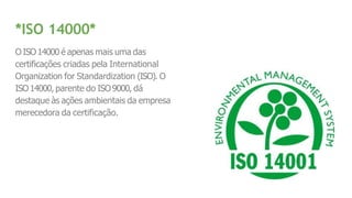 *ISO 14000*
O ISO14000 é apenas mais uma das
certificações criadas pela International
Organization for Standardization (ISO). O
ISO14000, parente do ISO9000, dá
destaque às ações ambientais da empresa
merecedora da certificação.
 