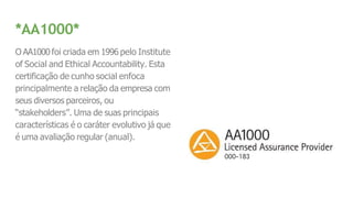 *AA1000*
O AA1000 foi criada em 1996 pelo Institute
of Social and Ethical Accountability. Esta
certificação de cunho social enfoca
principalmente a relação da empresa com
seus diversos parceiros, ou
“stakeholders”. Uma de suas principais
características é o caráter evolutivo já que
é uma avaliação regular (anual).
 