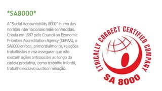 *SA8000*
A“Social Accountability 8000” é uma das
normas internacionais mais conhecidas.
Criada em 1997 pelo Council on Economic
Priorities Accreditation Agency (CEPAA), o
SA8000 enfoca, primordialmente, relações
trabalhistas e visa assegurar que não
existam ações antissociais ao longo da
cadeia produtiva, como trabalho infantil,
trabalho escravo ou discriminação.
 