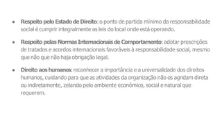 ● Respeitopelo Estado de Direito:o ponto de partida mínimo da responsabilidade
social é cumprir integralmente as leis do local onde está operando.
● Respeito pelas NormasInternacionais de Comportamento:adotar prescrições
de tratados e acordos internacionais favoráveis à responsabilidade social, mesmo
que não que não haja obrigação legal.
● Direito aos humanos:reconhecer a importância e a universalidade dos direitos
humanos, cuidando para que as atividades da organização não os agridam direta
ou indiretamente, zelando pelo ambiente econômico, social e natural que
requerem.
 
