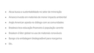 ● Alcoa busca a sustentabilidade no setor de mineração
● Amanco investe em materiais de menor impacto ambiental
● Anglo American aposta no diálogo com as comunidades
● Bradesco leva educação financeira à população carente
● Braskem é líder global no uso de materiais renováveis
● Bunge cria embalagem biodegradável para margarina
● Etc.
 