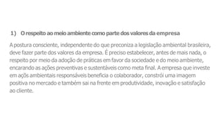 1) Orespeito aomeio ambientecomo parte dos valoresda empresa
A postura consciente, independente do que preconiza a legislação ambiental brasileira,
deve fazer parte dos valores da empresa. É preciso estabelecer, antes de mais nada, o
respeito por meio da adoção de práticas em favor da sociedade e do meio ambiente,
encarando as ações preventivas e sustentáveis como meta final. A empresa que investe
em açõs ambientais responsáveis beneficia o colaborador, constrói uma imagem
positiva no mercado e também sai na frente em produtividade, inovação e satisfação
ao cliente.
 