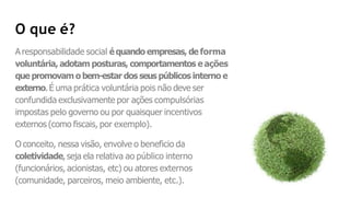 O que é?
A responsabilidade social équando empresas, de forma
voluntária, adotam posturas, comportamentos e ações
que promovam o bem-estar dos seus públicos interno e
externo.É uma prática voluntária pois não deve ser
confundida exclusivamente por ações compulsórias
impostas pelo governo ou por quaisquer incentivos
externos (como fiscais, por exemplo).
O conceito, nessa visão, envolve o beneficio da
coletividade, seja ela relativa ao público interno
(funcionários, acionistas, etc) ou atores externos
(comunidade, parceiros, meio ambiente, etc.).
 