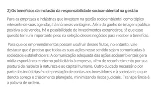 2)Osbenefícios da inclusão da responsabilidade socioambiental na gestão
Para as empresas e indústrias que investem na gestão socioambiental como tópico
relevante de suas agendas, há inúmeras vantagens. Além do ganho de imagem pública
positiva e de vendas, há a possibilidade de investimentos estrangeiros, já que esse
quesito tem um importante peso na seleção desses negócios para receber o benefício.
Para que os empreendimentos possam usufruir desses frutos, no entanto, vale
destacar que é preciso que todas as suas ações nesse sentido sejam comunicadas à
sociedade e stakeholders. A comunicação adequada das ações socioambientais gera
mídia espontânea e retorno publicitário à empresa, além de reconhecimento por sua
postura de respeito à natureza e ao capital humano. Outro cuidado necessário por
parte das indústrias é o de prestação de contas aos investidores e à sociedade, o que
denota apreço e crescimento planejado, minimizando riscos judiciais. Transparência é
a palavra de ordem.
 
