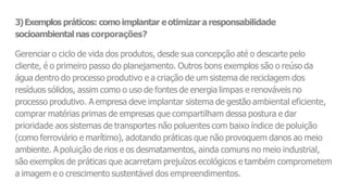3)Exemplos práticos: como implantar eotimizar a responsabilidade
socioambientalnas corporações?
Gerenciar o ciclo de vida dos produtos, desde sua concepção até o descarte pelo
cliente, é o primeiro passo do planejamento. Outros bons exemplos são o reúso da
água dentro do processo produtivo e a criação de um sistema de reciclagem dos
resíduos sólidos, assim como o uso de fontes de energia limpas e renováveis no
processo produtivo. A empresa deve implantar sistema de gestão ambiental eficiente,
comprar matérias primas de empresas que compartilham dessa postura e dar
prioridade aos sistemas de transportes não poluentes com baixo índice de poluição
(como ferroviário e marítimo), adotando práticas que não provoquem danos ao meio
ambiente. A poluição de rios e os desmatamentos, ainda comuns no meio industrial,
são exemplos de práticas que acarretam prejuízos ecológicos e também comprometem
a imagem e o crescimento sustentável dos empreendimentos.
 
