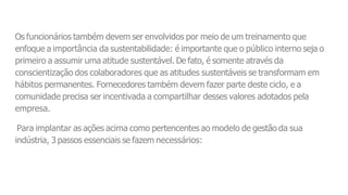 Os funcionários também devem ser envolvidos por meio de um treinamento que
enfoque a importância da sustentabilidade: é importante que o público interno seja o
primeiro a assumir uma atitude sustentável. De fato, é somente através da
conscientização dos colaboradores que as atitudes sustentáveis se transformam em
hábitos permanentes. Fornecedores também devem fazer parte deste ciclo, e a
comunidade precisa ser incentivada a compartilhar desses valores adotados pela
empresa.
Para implantar as ações acima como pertencentes ao modelo de gestão da sua
indústria, 3 passos essenciais se fazem necessários:
 