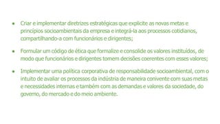 ● Criar e implementar diretrizes estratégicas que explicite as novas metas e
princípios socioambientais da empresa e integrá-la aos processos cotidianos,
compartilhando-a com funcionários e dirigentes;
● Formular um código de ética que formalize e consolide os valores instituídos, de
modo que funcionários e dirigentes tomem decisões coerentes com esses valores;
● Implementar uma política corporativa de responsabilidade socioambiental, com o
intuito de avaliar os processos da indústria de maneira conivente com suas metas
e necessidades internas e também com as demandas e valores da sociedade, do
governo, do mercado e do meio ambiente.
 