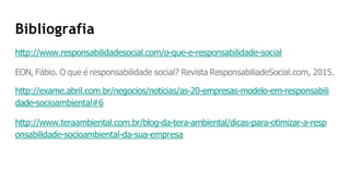 Bibliografia
http://www.responsabilidadesocial.com/o-que-e-responsabilidade-social
EON, Fábio. O que é responsabilidade social? Revista ResponsabiliadeSocial.com, 2015.
http://exame.abril.com.br/negocios/noticias/as-20-empresas-modelo-em-responsabili
dade-socioambiental#6
http://www.teraambiental.com.br/blog-da-tera-ambiental/dicas-para-otimizar-a-resp
onsabilidade-socioambiental-da-sua-empresa
 