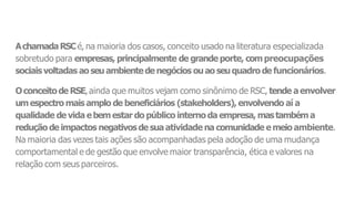 AchamadaRSCé, na maioria dos casos, conceito usado na literatura especializada
sobretudo para empresas, principalmente de grande porte, compreocupações
sociaisvoltadas aoseuambientede negócios ouaoseuquadro de funcionários.
Oconceitode RSE,ainda que muitos vejam como sinônimo de RSC, tende aenvolver
umespectro mais amplo de beneficiários (stakeholders), envolvendo aí a
qualidade de vida ebemestar do público interno da empresa, mastambéma
redução de impactos negativosde suaatividade na comunidade emeio ambiente.
Na maioria das vezes tais ações são acompanhadas pela adoção de uma mudança
comportamental e de gestão que envolve maior transparência, ética e valores na
relação com seus parceiros.
 