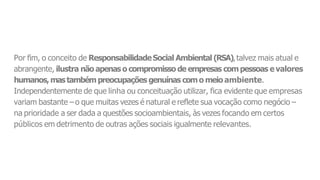 Por fim, o conceito de ResponsabilidadeSocial Ambiental (RSA),talvez mais atual e
abrangente, ilustra não apenaso compromisso de empresas compessoas evalores
humanos,mastambémpreocupações genuínas como meio ambiente.
Independentemente de que linha ou conceituação utilizar, fica evidente que empresas
variam bastante –o que muitas vezes é natural e reflete sua vocação como negócio –
na prioridade a ser dada a questões socioambientais, às vezes focando em certos
públicos em detrimento de outras ações sociais igualmente relevantes.
 