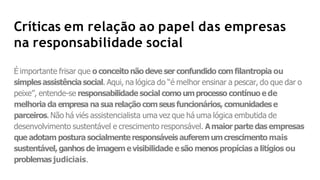 Críticas em relação ao papel das empresas
na responsabilidade social
É importante frisar que o conceitonão deve ser confundido comfilantropia ou
simplesassistênciasocial. Aqui, na lógica do “é melhor ensinar a pescar, do que dar o
peixe”, entende-se responsabilidade social como umprocesso contínuo e de
melhoria da empresa na suarelação comseus funcionários, comunidadese
parceiros. Não há viés assistencialista uma vez que há uma lógica embutida de
desenvolvimento sustentável e crescimento responsável. Amaior parte das empresas
que adotam postura socialmenteresponsáveis auferemumcrescimento mais
sustentável,ganhos de imagemevisibilidade esão menos propícias a litígios ou
problemasjudiciais.
 