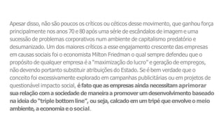 Apesar disso, não são poucos os críticos ou céticos desse movimento, que ganhou força
principalmente nos anos 70 e 80 após uma série de escândalos de imagem e uma
sucessão de problemas corporativos num ambiente de capitalismo predatório e
desumanizado. Um dos maiores críticos a esse engajamento crescente das empresas
em causas sociais foi o economista Milton Friedman o qual sempre defendeu que o
propósito de qualquer empresa é a “maximização do lucro” e geração de empregos,
não devendo portanto substituir atribuições do Estado. Se é bem verdade que o
conceito foi excessivamente explorado em campanhas publicitárias ou em projetos de
questionável impacto social, éfato que as empresas ainda necessitam aprimorar
suarelação coma sociedade de maneiraa promoverumdesenvolvimento baseado
naideia do “triple bottomline”, ou seja, calcadoemumtripé que envolveo meio
ambiente,aeconomiaeosocial.
 
