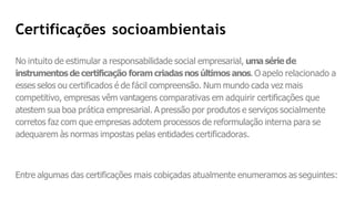 Certificações socioambientais
No intuito de estimular a responsabilidade social empresarial, umasérie de
instrumentosde certificação foramcriadas nos últimos anos. O apelo relacionado a
esses selos ou certificados é de fácil compreensão. Num mundo cada vez mais
competitivo, empresas vêm vantagens comparativas em adquirir certificações que
atestem sua boa prática empresarial. A pressão por produtos e serviços socialmente
corretos faz com que empresas adotem processos de reformulação interna para se
adequarem às normas impostas pelas entidades certificadoras.
Entre algumas das certificações mais cobiçadas atualmente enumeramos as seguintes:
 