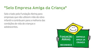 *Selo Empresa Amiga da Criança*
Selo criado pela Fundação Abrinq para
empresas que não utilizem mão-de-obra
infantil e contribuam para a melhoria das
condições de vida de crianças e
adolescentes.
 