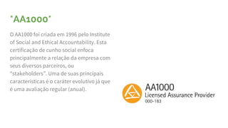 *AA1000*
O AA1000 foi criada em 1996 pelo Institute
of Social and Ethical Accountability. Esta
certificação de cunho social enfoca
principalmente a relação da empresa com
seus diversos parceiros, ou
“stakeholders”. Uma de suas principais
características é o caráter evolutivo já que
é uma avaliação regular (anual).
 