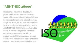 *ABNT-ISO 26000*
No dia 1º de novembro de 2010, foi
publicada a Norma Internacional ISO
26000 – Diretrizes sobre Responsabilidade
Social, cujo lançamento foi em Genebra,
Suíça. No Brasil, no dia 8 de dezembro de
2010, a versão em português da norma, a
ABNT NBR ISO 26000, foi lançada em São
Paulo. A norma é de grande utilidade a
empresas interessadas em adotar
programas de RSE uma vez que oferece
orientações relacionadas a sete princípios
norteadores de responsabilidade social:
 