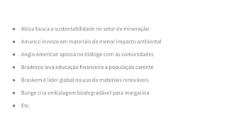 ● Alcoa busca a sustentabilidade no setor de mineração
● Amanco investe em materiais de menor impacto ambiental
● Anglo American aposta no diálogo com as comunidades
● Bradesco leva educação financeira à população carente
● Braskem é líder global no uso de materiais renováveis
● Bunge cria embalagem biodegradável para margarina
● Etc.
 
