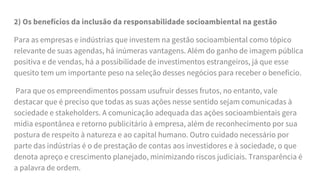 2) Os benefícios da inclusão da responsabilidade socioambiental na gestão
Para as empresas e indústrias que investem na gestão socioambiental como tópico
relevante de suas agendas, há inúmeras vantagens. Além do ganho de imagem pública
positiva e de vendas, há a possibilidade de investimentos estrangeiros, já que esse
quesito tem um importante peso na seleção desses negócios para receber o benefício.
Para que os empreendimentos possam usufruir desses frutos, no entanto, vale
destacar que é preciso que todas as suas ações nesse sentido sejam comunicadas à
sociedade e stakeholders. A comunicação adequada das ações socioambientais gera
mídia espontânea e retorno publicitário à empresa, além de reconhecimento por sua
postura de respeito à natureza e ao capital humano. Outro cuidado necessário por
parte das indústrias é o de prestação de contas aos investidores e à sociedade, o que
denota apreço e crescimento planejado, minimizando riscos judiciais. Transparência é
a palavra de ordem.
 