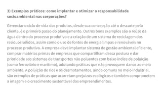 3) Exemplos práticos: como implantar e otimizar a responsabilidade
socioambiental nas corporações?
Gerenciar o ciclo de vida dos produtos, desde sua concepção até o descarte pelo
cliente, é o primeiro passo do planejamento. Outros bons exemplos são o reúso da
água dentro do processo produtivo e a criação de um sistema de reciclagem dos
resíduos sólidos, assim como o uso de fontes de energia limpas e renováveis no
processo produtivo. A empresa deve implantar sistema de gestão ambiental eficiente,
comprar matérias primas de empresas que compartilham dessa postura e dar
prioridade aos sistemas de transportes não poluentes com baixo índice de poluição
(como ferroviário e marítimo), adotando práticas que não provoquem danos ao meio
ambiente. A poluição de rios e os desmatamentos, ainda comuns no meio industrial,
são exemplos de práticas que acarretam prejuízos ecológicos e também comprometem
a imagem e o crescimento sustentável dos empreendimentos.
 