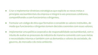 ● Criar e implementar diretrizes estratégicas que explicite as novas metas e
princípios socioambientais da empresa e integrá-la aos processos cotidianos,
compartilhando-a com funcionários e dirigentes;
● Formular um código de ética que formalize e consolide os valores instituídos, de
modo que funcionários e dirigentes tomem decisões coerentes com esses valores;
● Implementar uma política corporativa de responsabilidade socioambiental, com o
intuito de avaliar os processos da indústria de maneira conivente com suas metas
e necessidades internas e também com as demandas e valores da sociedade, do
governo, do mercado e do meio ambiente.
 