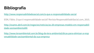 Bibliografia
http://www.responsabilidadesocial.com/o-que-e-responsabilidade-social
EON, Fábio. O que é responsabilidade social? Revista ResponsabiliadeSocial.com, 2015.
http://exame.abril.com.br/negocios/noticias/as-20-empresas-modelo-em-responsabili
dade-socioambiental#6
http://www.teraambiental.com.br/blog-da-tera-ambiental/dicas-para-otimizar-a-resp
onsabilidade-socioambiental-da-sua-empresa
 