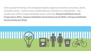 Com o passar do tempo, tal concepção originou algumas variantes ou nuances. Assim,
conceitos novos – muitas vezes complementares, distintos ou redundantes – são
usados para definir responsabilidade social, entre eles Responsabilidade Social
Corporativa (RSC), Responsabilidade Social Empresarial (RSE) e Responsabilidade
Social Ambiental (RSA).
 