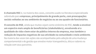 A chamada RSC é, na maioria dos casos, conceito usado na literatura especializada
sobretudo para empresas, principalmente de grande porte, com preocupações
sociais voltadas ao seu ambiente de negócios ou ao seu quadro de funcionários.
O conceito de RSE, ainda que muitos vejam como sinônimo de RSC, tende a envolver
um espectro mais amplo de beneficiários (stakeholders), envolvendo aí a
qualidade de vida e bem estar do público interno da empresa, mas também a
redução de impactos negativos de sua atividade na comunidade e meio ambiente.
Na maioria das vezes tais ações são acompanhadas pela adoção de uma mudança
comportamental e de gestão que envolve maior transparência, ética e valores na
relação com seus parceiros.
 