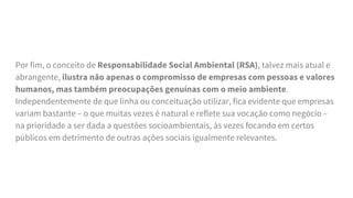 Por fim, o conceito de Responsabilidade Social Ambiental (RSA), talvez mais atual e
abrangente, ilustra não apenas o compromisso de empresas com pessoas e valores
humanos, mas também preocupações genuínas com o meio ambiente.
Independentemente de que linha ou conceituação utilizar, fica evidente que empresas
variam bastante – o que muitas vezes é natural e reflete sua vocação como negócio –
na prioridade a ser dada a questões socioambientais, às vezes focando em certos
públicos em detrimento de outras ações sociais igualmente relevantes.
 
