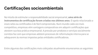 Certificações socioambientais
No intuito de estimular a responsabilidade social empresarial, uma série de
instrumentos de certificação foram criadas nos últimos anos. O apelo relacionado a
esses selos ou certificados é de fácil compreensão. Num mundo cada vez mais
competitivo, empresas vêm vantagens comparativas em adquirir certificações que
atestem sua boa prática empresarial. A pressão por produtos e serviços socialmente
corretos faz com que empresas adotem processos de reformulação interna para se
adequarem às normas impostas pelas entidades certificadoras.
Entre algumas das certificações mais cobiçadas atualmente enumeramos as seguintes:
 