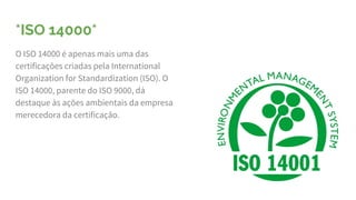 *ISO 14000*
O ISO 14000 é apenas mais uma das
certificações criadas pela International
Organization for Standardization (ISO). O
ISO 14000, parente do ISO 9000, dá
destaque às ações ambientais da empresa
merecedora da certificação.
 