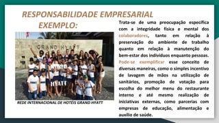 RESPONSABILIDADE EMPRESARIAL
EXEMPLO: Trata-se de uma preocupação específica
com a integridade física e mental dos
colaboradores, tanto em relação à
preservação do ambiente de trabalho
quanto em relação à manutenção do
bem-estar dos indivíduos enquanto pessoas.
Pode-se exemplificar esse conceito de
diversas maneiras, como o simples incentivo
de lavagem de mãos na utilização de
sanitários, promoção de votação para
escolha do melhor menu do restaurante
interno e até mesmo realização de
iniciativas externas, como parcerias com
empresas de educação, alimentação e
auxílio de saúde.
REDE INTERNACIONAL DE HOTÉIS GRAND HYATT
 