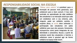 RESPONSABILIDADE SOCIAL NA ESCOLA
“Educar para valores” é contribuir para a
formação de pessoas mais generosas, que
colaborem para o bem comum. E isso está
centrado no aprendizado da vida cotidiana
dos estudantes e na interação social que cada
um estabelece com o seu entorno, pois,
ninguém pode ser solidário sozinho. A
respeito disso, a escola deve estimular a
participação dos estudantes em ações
solidárias para que eles possam, livremente,
incorporá-las como parte integrante de sua
identidade e autoestima. Buscar, a partir do
contexto social dos estudantes e levá-los a
refletirem como é possível agir de forma
solidária no espaço onde vivem.
 