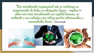 “Ser socialmente responsável não se restringe ao
cumprimento de todas as obrigações legais – implica ir
além com mais investimento em capital humano, no
ambiente e nas relações com outras partes interessadas e
comunidades locais.” Livro Verde
 