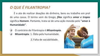 O QUE É FILANTROPIA?
É o ato de realizar doações de dinheiro, bens ou trabalho em prol
de uma causa. O termo vem do Grego; filos significa amor e tropos
significa Homem. Portanto, trata-se de uma ação movida pelo "amor à
Humanidade".
❏ O contrário de Filantropia é Misantropia.
❏ Misantropia: 1. Ódio pela humanidade.
2. Falta de sociabilidade.
 
