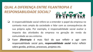 QUAL A DIFERENÇA ENTRE FILANTROPIA E
RESPONSABILIDADE SOCIAL?
❏ A responsabilidade social refere-se a entender o papel da empresa no
contexto mais amplo da sociedade e lidar com as consequências de
sua própria ação. Por exemplo, é responsabilidade social avaliar o
impacto das atividades da empresa na geração de renda da
comunidade ao seu entorno.
❏ Fazer filantropia é mais fácil do que refletir e agir com
responsabilidade social pois, responsabilidade social inclui refletir
sobre gestão, práticas, processos, projetos etc.
 