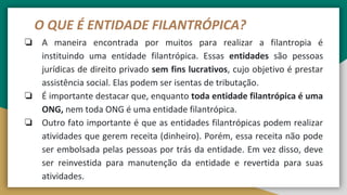 O QUE É ENTIDADE FILANTRÓPICA?
❏ A maneira encontrada por muitos para realizar a filantropia é
instituindo uma entidade filantrópica. Essas entidades são pessoas
jurídicas de direito privado sem fins lucrativos, cujo objetivo é prestar
assistência social. Elas podem ser isentas de tributação.
❏ É importante destacar que, enquanto toda entidade filantrópica é uma
ONG, nem toda ONG é uma entidade filantrópica.
❏ Outro fato importante é que as entidades filantrópicas podem realizar
atividades que gerem receita (dinheiro). Porém, essa receita não pode
ser embolsada pelas pessoas por trás da entidade. Em vez disso, deve
ser reinvestida para manutenção da entidade e revertida para suas
atividades.
 