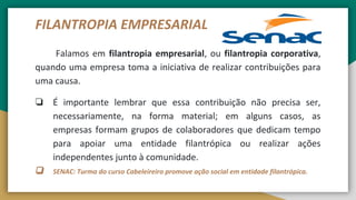 FILANTROPIA EMPRESARIAL
Falamos em filantropia empresarial, ou filantropia corporativa,
quando uma empresa toma a iniciativa de realizar contribuições para
uma causa.
❏ É importante lembrar que essa contribuição não precisa ser,
necessariamente, na forma material; em alguns casos, as
empresas formam grupos de colaboradores que dedicam tempo
para apoiar uma entidade filantrópica ou realizar ações
independentes junto à comunidade.
❏ SENAC: Turma do curso Cabeleireiro promove ação social em entidade filantrópica.
 