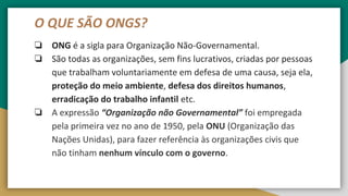 O QUE SÃO ONGS?
❏ ONG é a sigla para Organização Não-Governamental.
❏ São todas as organizações, sem fins lucrativos, criadas por pessoas
que trabalham voluntariamente em defesa de uma causa, seja ela,
proteção do meio ambiente, defesa dos direitos humanos,
erradicação do trabalho infantil etc.
❏ A expressão “Organização não Governamental” foi empregada
pela primeira vez no ano de 1950, pela ONU (Organização das
Nações Unidas), para fazer referência às organizações civis que
não tinham nenhum vínculo com o governo.
 