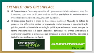 EXEMPLO: ONG GREENPEACE
❏ O Greenpeace é "uma organização não governamental de ambiente, sem fins
lucrativos, com mais de 30 anos de luta pacífica em defesa do meio ambiente.
Presente no Brasil desde 1992, atua em 30 países".
❏ O Greenpeace Brasil é o braço do Greenpeace no Brasil. Atuando na defesa do
planeta por diferentes meios, promovendo conhecimento e conscientização
pública, mobilização social e articulação política para diversas causas, sempre de
forma independente. Só assim podemos denunciar os crimes ambientais e
confrontar governos e empresas que ameaçam o meio ambiente. Conheça o
trabalho que realizamos no Brasil.
 