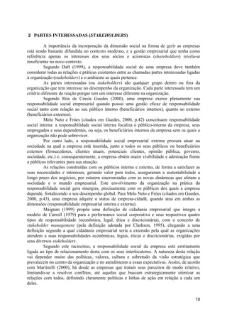 2 PARTES INTERESSADAS (STAKEHOLDERS)

          A importância da incorporação da dimensão social na forma de gerir as empresas
está sendo bastante difundida no contexto moderno, e a gestão empresarial que tenha como
referência apenas os interesses dos seus sócios e acionistas (shareholders) revela-se
insuficiente no novo contexto.
          Segundo Daft (1999), a responsabilidade social de uma empresa deve também
considerar todas as relações e práticas existentes entre as chamadas partes interessadas ligadas
à organização (stakeholders) e o ambiente as quais pertence.
          As partes interessadas (ou stakeholders) são qualquer grupo dentro ou fora da
organização que tem interesse no desempenho da organização. Cada parte interessada tem um
critério diferente de reação porque tem um interesse diferente na organização.
          Segundo Rita de Cássia Guedes (2000), uma empresa exerce plenamente sua
responsabilidade social empresarial quando possui uma gestão eficaz de responsabilidade
social tanto com relação ao seu público interno (beneficiários internos), quanto ao externo
(beneficiários externos).
          Melo Neto e Fróes (citados em Guedes, 2000, p.42) conceituam responsabilidade
social interna: a responsabilidade social interna focaliza o público-interno da empresa, seus
empregados e seus dependentes, ou seja, os beneficiários internos da empresa sem os quais a
organização não pode sobreviver.
          Por outro lado, a responsabilidade social empresarial externa procura atuar na
sociedade na qual a empresa está inserida, junto a todos os seus públicos ou beneficiários
externos (fornecedores, clientes atuais, potenciais clientes, opinião pública, governo,
sociedade, etc.) e, consequentemente, a empresa obtém maior visibilidade e admiração frente
a públicos relevantes para sua atuação.
          As relações construídas com os públicos interno e externo, de forma a satisfazer as
suas necessidades e interesses, gerando valor para todos, asseguraram a sustentabilidade a
longo prazo dos negócios, por estarem sincronizadas com as novas dinâmicas que afetam a
sociedade e o mundo empresarial. Este envolvimento da organização na prática da
responsabilidade social gera sinergias, precisamente com os públicos dos quais a empresa
depende, fortalecendo o seu desempenho global. Para Melo Neto e Fróes (citados em Guedes,
2000, p.43), uma empresa adquire o status de empresa-cidadã, quando atua em ambas as
dimensões (responsabilidade empresarial interna e externa).
          Maignan (1999) propõe uma definição de cidadania empresarial que integra a
modelo de Carroll (1979) para a performance social corporativa e seus respectivos quatro
tipos de responsabilidade (econômica, legal, ética e discricionária), com o conceito de
stakeholder management (pela definição adotada por Clarkson, 1995), chegando a uma
definição segundo a qual cidadania empresarial seria a extensão pela qual as organizações
atendem a suas responsabilidades econômicas, legais, éticas e discricionárias, exigidas por
seus diversos stakeholders.
          Segundo este raciocínio, a responsabilidade social da empresa está estritamente
ligada ao tipo de relacionamento desta com os seus interlocutores. A natureza desta relação
vai depender muito das políticas, valores, cultura e sobretudo da visão estratégica que
prevalecem no centro da organização e no atendimento a essas expectativas. Assim, de acordo
com Martinelli (2000), há desde as empresas que tratam seus parceiros de modo relativo,
limitando-se a resolver conflitos, até aquelas que buscam estrategicamente otimizar as
relações com todos, definindo claramente políticas e linhas de ação em relação a cada um
deles.


                                                                                             10
 