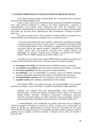 3 GANHOS EMPRESARIAIS A PARTIR DA RESPONSABILIDADE SOCIAL

         Neste capítulo iremos estudar as oportunidades que se apresentam para as empresas
que atuam com responsabilidade social.
         Cada vez mais, valoriza-se a consciência de que uma gestão socialmente responsável
pode trazer inúmeros benefícios às empresas. Em muitos depoimentos e pesquisas, a
responsabilidade social aparece como responsável pelo apoio da sociedade e dos
consumidores, pela preferência de investidores internacionais, por um espaço crescente aberto
pela mídia, por um bom clima organizacional, pelo recrutamento e retenção de pessoas
talentosas.
         De acordo com Melo Neto e Fróes (citados em Guedes, 2000), esses ganhos com a
responsabilidade social resultariam no chamado retorno social institucional :

        "O retorno social institucional ocorre quando a maioria dos consumidores privilegia
        a atitude da empresa de investir em ações sociais, e o desempenho da empresa obtém
        o reconhecimento público. Como conseqüência, a empresa vira notícia, potencializa
        sua marca, reforça sua imagem, assegura a lealdade de seus empregados, fideliza
        clientes, reforça laços com parceiros, conquista novos clientes, aumenta sua
        participação no mercado, conquista novos mercados e incrementa suas vendas."
        (MELO NETO e FRÓES citados em GUEDES, 2000, p. 56).

         Com base no que foi dito acima, Guedes (2000) afirma que podemos considerar que
o retorno social institucional empresarial se concretiza através dos seguintes ganhos:

  ♦ em imagem e em vendas, pelo fortalecimento e fidelidade à marca e ao produto;
  ♦ aos acionistas e investidores, pela valorização da empresa na sociedade e no mercado;
  ♦ em retorno publicitário, advindo da geração de mídia espontânea;
  ♦ em tributação, com as possibilidades de isenções fiscais em âmbitos municipal,
    estadual e federal para empresas patrocinadoras ou diretamente para os projetos;
  ♦ em produtividade e pessoas, pelo maior empenho e motivação dos funcionários e
  ♦ os ganhos sociais, pelas mudanças comportamentais da sociedade.

        Para Guedes (2000), uma empresa que age com responsabilidade social consegue
aumentar suas relações com os stakeholders e também a exposição em mídia espontânea:

        "Quando uma empresa atua com responsabilidade social aumenta o seu
        relacionamento com diversos públicos relevantes (clientes atuais e em potencial,
        opinião pública, acionistas, investidores, fornecedores, funcionários, governo),
        aumenta a exposição positiva em mídia espontânea onde seus produtos, serviços e
        marca ganham maior visibilidade e possível aceitação." (GUEDES, 2000, p.57).

        A responsabilidade social empresarial traz ganhos expressivos para as empresas,
conforme a pesquisa "Estratégias de empresas no Brasil: atuação social e voluntariado", do
Centro de Estudos em Administração do Terceiro Setor da Universidade de São Paulo
(CEATS-USP), do qual participaram 273 companhias privadas e estatais (pequenas, médias e
grandes), de nove estados e do Distrito Federal, e realizada entre os meses de fevereiro e
junho de 1999:


                                                                                          16
 
