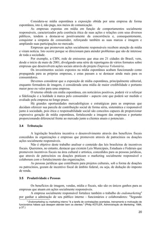 Considera-se mídia espontânea a exposição obtida por uma empresa de forma
espontânea, isto é, não paga, nos meios de comunicação.
         As empresas expostas em mídia em função de comportamentos socialmente
responsáveis, caracterizados pela coerência ética de suas ações e relações com seus diversos
públicos, tendem a destacar-se positivamente da concorrência e, consequentemente,
conquistar a simpatia do consumidor, reforçando também as suas marcas e imagem e
ampliando suas participações no mercado.
         Empresas que promovem ações socialmente responsáveis recebem atenção da mídia
e viram notícia. Isto ocorre porque se direcionam para atender problemas que são de interesse
de toda a sociedade.
         Por exemplo, a CBN, rede de emissoras que atua em 21 cidades do Brasil, vem,
desde o início de maio de 2001, divulgando uma série de reportagens de vários formatos sobre
empresas que desenvolvem ações sociais através do projeto Empresa Voluntária.
         Os investimentos sociais expostos na mídia espontânea acabam funcionando como
propaganda para as próprias empresas, e estas passam a se destacar ainda mais para os
consumidores.
         Devemos considerar que a exposição de mídia espontânea, principalmente editorial,
enquanto formadora de imagem, é considerada uma mídia de maior credibilidade e portanto
maior peso ou valor para uma empresa.
         O retorno obtido em mídia espontânea, em noticiários positivos, poderá vir a reforçar
a fidelização e a lealdade à marca pelo consumidor - aspecto este que poderá ser medido e
avaliado pela empresa no longo prazo.
         Há grandes oportunidades mercadológicas e estratégicas para as empresas que
decidam oferecer sua parcela de contribuição social de forma séria, sistemática e responsável
junto à sociedade, pois ética e responsabilidade social são conceitos capazes de proporcionar
expressiva geração de mídia espontânea, fortalecendo a imagem das empresas e portanto
proporcionando diferencial frente ao mercado junto a clientes atuais e potenciais .

3.4   Tributação

          A legislação brasileira incentiva o desenvolvimento através dos benefícios fiscais
concedidos às organizações e empresas que promovem através de patrocínios ou doações
ações socialmente responsáveis.
          Não é objetivo deste trabalho analisar o conteúdo das leis brasileiras de incentivos
fiscais. Queremos, no entanto, destacar que existem Leis Municipais, Estaduais e Federais que
promovem incentivos fiscais na área cultural e artística, concedidos para as pessoas jurídicas,
que através de patrocínios ou doações praticam o marketing socialmente responsável e
colaboram com o fortalecimento das organizações.
          As pessoas jurídicas que contribuem para projetos culturais, sob a forma de doações
ou patrocínios, gozam de incentivo fiscal de âmbito federal, ou seja, de dedução do imposto
de renda.

3.5   Produtividade e Pessoas

        Os benefícios de imagem, vendas, mídia e fiscais, não são os únicos ganhos para as
empresas que atuam em ações socialmente responsáveis.
        A empresa socialmente responsável fortalece também o trabalho do endomarketing4
por ganhar a admiração de seu público interno - funcionários e colaboradores: "Segundo
       4
         Endomarketing ou marketing interno "é a tarefa de contratações acertadas, treinamento e motivação de
funcionários hábeis que desejam atender bem os clientes." (Philip KOTLER, Administração de Marketing, 1984,
p.37.)
                                                                                                          20
 