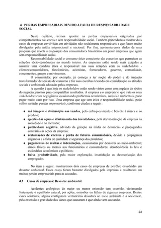 4 PERDAS EMPRESARIAIS DEVIDO A FALTA DE RESPONSABILIDADE
SOCIAL

          Neste capítulo, iremos apontar as perdas empresariais originadas por
comportamentos não éticos e sem responsabilidade social. Também pretendemos mostrar dois
casos de empresas envolvidas em atividades não socialmente responsáveis e que foram muito
divulgados pela mídia internacional e nacional. Por fim, apresentaremos dados de uma
pesquisa que revela a disposição dos consumidores brasileiros em punir empresas que agem
sem responsabilidade social.
          Responsabilidade social e consumo ético consciente são conceitos que permeiam as
relações sócio-econômicas no mundo inteiro. As empresas estão sendo mais exigidas a
assumir uma conduta ética e responsável nas suas relações com os stakeholders -
clientes/consumidores, funcionários, acionistas, fornecedores, governo, comunidade,
concorrentes, grupos e movimentos.
          O consumidor, por exemplo, já começa a ter noção do poder e do impacto
transformador de seu ato de consumo e faz suas escolhas levando em consideração as atitudes
sociais e ambientais adotadas pelas empresas.
          A questão é que hoje os stakeholders estão sendo vistos como uma espécie de sócios
do negócio, prontos para compartilhar resultados. A empresa e o empresário que trata os seus
stakeholders com negligência, ocasionando problemas econômicos, sociais e ambientais, pode
pagar muito caro por isso. Uma empresa que age sem ética e responsabilidade social, pode
sofrer variadas perdas empresariais, conforme citadas a seguir :

  ♦ má imagem e diminuição nas vendas, pelo enfraquecimento e boicote à marca e ao
    produto;
  ♦ quedas das ações e afastamento dos investidores, pela desvalorização da empresa na
    sociedade e no mercado;
  ♦ publicidade negativa, advindo da geração na mídia de denúncias e propagandas
    contrárias às ações da empresa;
  ♦ reclamações de clientes e perda de futuros consumidores, devido a propaganda
    enganosa e a falta de qualidade e segurança dos produtos;
  ♦ pagamentos de multas e indenizações, ocasionadas por desastres ao meio-ambiente;
    danos físicos ou morais aos funcionários e consumidores; desobediência às leis e
    escândalos econômicos e políticos;
  ♦ baixa produtividade, pela maior exploração, insatisfação ou desmotivação dos
    empregados.

         No item a seguir, mostraremos dois casos de empresas de petróleo envolvidas em
desastre ambiental. Esses casos foram bastante divulgados pela imprensa e resultaram em
muitas perdas empresariais para as acusadas.

4.1   Casos de empresas: Desastre ambiental

         Acidentes ecológicos de maior ou menor extensão tem ocorrido, violentando
fortemente o equilíbrio natural, por ações, omissões ou falhas de algumas empresas. Dentre
esses acidentes, alguns configuram verdadeiros desastres ao meio ambiente e à sociedade,
pela extensão e gravidade dos danos que causaram e que ainda vem causando.


                                                                                         23
 