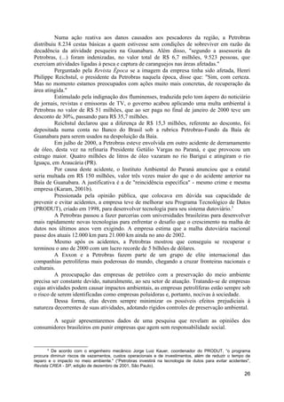 Numa ação reativa aos danos causados aos pescadores da região, a Petrobras
distribuiu 8.234 cestas básicas a quem estivesse sem condições de sobreviver em razão da
decadência da atividade pesqueira na Guanabara. Além disso, "segundo a assessoria da
Petrobras, (...) foram indenizadas, no valor total de R$ 6,7 milhões, 9.523 pessoas, que
exerciam atividades ligadas à pesca e captura de caranguejos nas áreas afetadas."
          Perguntado pela Revista Época se a imagem da empresa tinha sido afetada, Henri
Philippe Reichstul, o presidente da Petrobras naquela época, disse que: "Sim, com certeza.
Mas no momento estamos preocupados com ações muito mais concretas, de recuperação da
área atingida."
          Estimulado pela indignação dos fluminenses, traduzida pelo tom áspero do noticiário
de jornais, revistas e emissoras de TV, o governo acabou aplicando uma multa ambiental à
Petrobras no valor de R$ 51 milhões, que ao ser paga no final de janeiro de 2000 teve um
desconto de 30%, passando para R$ 35,7 milhões.
          Reichstul declarou que a diferença de R$ 15,3 milhões, referente ao desconto, foi
depositada numa conta no Banco do Brasil sob a rubrica Petrobras-Fundo da Baía de
Guanabara para serem usados na despoluição da Baía.
          Em julho de 2000, a Petrobras esteve envolvida em outro acidente de derramamento
de óleo, desta vez na refinaria Presidente Getúlio Vargas no Paraná, e que provocou um
estrago maior. Quatro milhões de litros de óleo vazaram no rio Barigui e atingiram o rio
Iguaçu, em Araucária (PR).
          Por causa deste acidente, o Instituto Ambiental do Paraná anunciou que a estatal
seria multada em R$ 150 milhões, valor três vezes maior do que o do acidente anterior na
Baía de Guanabara. A justificativa é a de "reincidência específica" - mesmo crime e mesma
empresa (Karam, 2001b).
          Pressionada pela opinião pública, que colocava em dúvida sua capacidade de
prevenir e evitar acidentes, a empresa teve de melhorar seu Programa Tecnológico de Dutos
(PRODUT), criado em 1998, para desenvolver tecnologia para seu sistema dutoviário.5
          A Petrobras passou a fazer parcerias com universidades brasileiras para desenvolver
mais rapidamente novas tecnologias para enfrentar o desafio que o crescimento na malha de
dutos nos últimos anos vem exigindo. A empresa estima que a malha dutoviária nacional
passe dos atuais 12.000 km para 21.000 km ainda no ano de 2002.
          Mesmo após os acidentes, a Petrobras mostrou que conseguiu se recuperar e
terminou o ano de 2000 com um lucro recorde de 5 bilhões de dólares.
          A Exxon e a Petrobras fazem parte de um grupo de elite internacional das
companhias petrolíferas mais poderosas do mundo, chegando a cruzar fronteiras nacionais e
culturais.
          A preocupação das empresas de petróleo com a preservação do meio ambiente
precisa ser constante devido, naturalmente, ao seu setor de atuação. Tratando-se de empresas
cujas atividades podem causar impactos ambientais, as empresas petrolíferas estão sempre sob
o risco de serem identificadas como empresas poluidoras e, portanto, nocivas à sociedade.
          Dessa forma, elas devem sempre minimizar os possíveis efeitos prejudiciais à
natureza decorrentes de suas atividades, adotando rígidos controles de preservação ambiental.

       A seguir apresentaremos dados de uma pesquisa que revelam as opiniões dos
consumidores brasileiros em punir empresas que agem sem responsabilidade social.


      5
         De acordo com o engenheiro mecânico Jorge Luiz Kauer, coordenador do PRODUT, “o programa
procura diminuir riscos de vazamentos, custos operacionais e de investimentos, além de reduzir o tempo de
reparo e o impacto no meio ambiente." (“Petrobras investirá na tecnologia de dutos para evitar acidentes",
Revista CREA - SP, edição de dezembro de 2001, São Paulo).
                                                                                                       26
 