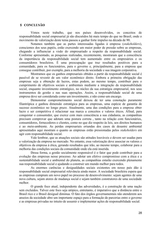 5 CONCLUSÃO

          Vimos neste trabalho, que nos países desenvolvidos, os conceitos de
responsabilidade social empresarial já são discutidos há mais tempo do que no Brasil, onde o
movimento de valorização deste tema passou a ganhar forte impulso na década de 90.
          Notamos também que as partes interessadas ligadas à empresa (stakeholders),
conscientes dos seus papéis, estão exercendo um maior poder de pressão sobre as empresas,
chegando a influenciar a visão do empresariado a respeito da responsabilidade social.
Conforme apresentado, as pesquisas realizadas, recentemente, mostraram que a consciência
da importância da responsabilidade social tem aumentado entre os empresários e os
consumidores brasileiros. É uma preocupação que traz resultados positivos para a
comunidade, para os funcionários, para o governo e, principalmente, para a empresa que
consegue contribuir, por exemplo, para a melhoria da sociedade e sua imagem corporativa.
          Mostramos que os ganhos empresariais obtidos a partir da responsabilidade social é
passível de se revestir de um valor econômico direto. Embora a primeira obrigação das
empresas seja a obtenção de lucros, estas podem, ao mesmo tempo, contribuir para o
cumprimento de objetivos sociais e ambientais mediante a integração da responsabilidade
social, enquanto investimento estratégico, no núcleo da sua estratégia empresarial, nos seus
instrumentos de gestão e nas suas operações. Assim, a responsabilidade social de uma
empresa deve ser considerada como um investimento, e não como um encargo.
          Demonstrar comprometimento social deixou de ter uma conotação puramente
filantrópica e ganhou dimensão estratégica para as empresas, uma espécie de garantia de
sucesso econômico no longo prazo. Atualmente, uma das condições para a empresa obter
lucro e ser competitiva é relacionar sua marca a conceitos e valores éticos. Afinal, para
conquistar o consumidor, que exerce com mais consciência a sua cidadania, as companhias
precisam comprovar que adotam uma postura correta , tanto na relação com funcionários,
consumidores, fornecedores e clientes, como no que diz respeito às leis, aos direitos humanos
e ao meio-ambiente. As perdas empresariais oriundas dos casos de desastre ambiental
apresentados aqui mostram o quanto as empresas estão pressionadas pelos stakeholders em
agir com responsabilidade social.
          Vale lembrar, que as atuações sociais são atitudes louváveis e devem ser usadas para
a valorização da empresa no mercado. No entanto, essa valorização deve associar os valores e
objetivos da empresa à ética, gerando resultados que irão, ao mesmo tempo, colaborar para a
melhoria das condições sociais da comunidade onde ela está inserida.
          Dessa forma, a gestão socialmente responsável é o fator que pode contribuir para a
evolução das empresas nesse processo. Ao adotar um efetivo compromisso com a ética e a
sustentabilidade social e ambiental do planeta, as companhias estarão exercendo plenamente
sua responsabilidade social e ajudando a construir um mundo melhor para todos.
          As enormes carências e desigualdades sociais existentes em nosso país dão à
responsabilidade social empresarial relevância ainda maior. A sociedade brasileira espera que
as empresas cumpram um novo papel no processo de desenvolvimento: sejam agentes de uma
nova cultura, sejam atores de mudança social e sejam também construtores de uma sociedade
melhor.
          O grande foco atual, independente das adversidades, é a construção de uma nação
sem excluídos. Talvez este foco seja utópico, entretanto, é imperativo que a distância entre o
Brasil rico e o Brasil desigual diminua. O fato dos órgãos governamentais não atenderem aos
anseios da sociedade abre um importante espaço para a formação de parcerias entre o governo
e as empresas privadas no intuito de assumir e implementar ações de responsabilidade social.


                                                                                           28
 