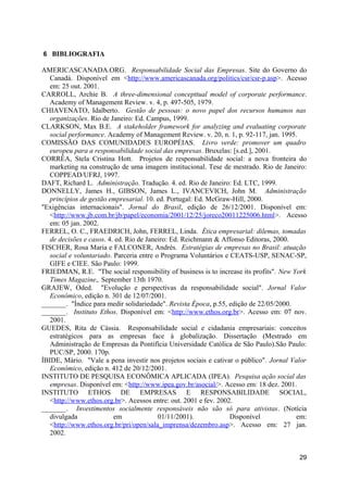 6 BIBLIOGRAFIA

AMERICASCANADA.ORG. Responsabilidade Social das Empresas. Site do Governo do
   Canadá. Disponível em <http://www.americascanada.org/politics/csr/csr-p.asp>. Acesso
   em: 25 out. 2001.
CARROLL, Archie B. A three-dimensional concepttual model of corporate performance.
   Academy of Management Review. v. 4, p. 497-505, 1979.
CHIAVENATO, Idalberto. Gestão de pessoas: o novo papel dos recursos humanos nas
   organizações. Rio de Janeiro: Ed. Campus, 1999.
CLARKSON, Max B.E. A stakeholder framework for analyzing and evaluating corporate
   social performance. Academy of Management Review. v. 20, n. 1, p. 92-117, jan. 1995.
COMISSÃO DAS COMUNIDADES EUROPÉIAS. Livro verde: promover um quadro
   europeu para a responsabilidade social das empresas. Bruxelas: [s.ed.], 2001.
CORRÊA, Stela Cristina Hott. Projetos de responsabilidade social: a nova fronteira do
   marketing na construção de uma imagem institucional. Tese de mestrado. Rio de Janeiro:
   COPPEAD/UFRJ, 1997.
DAFT, Richard L. Administração. Tradução. 4. ed. Rio de Janeiro: Ed. LTC, 1999.
DONNELLY, James H., GIBSON, James L., IVANCEVICH, John M. Administração
   princípios de gestão empresarial. 10. ed. Portugal: Ed. McGraw-Hill, 2000.
"Exigências internacionais". Jornal do Brasil, edição de 26/12/2001. Disponível em:
   <http://www.jb.com.br/jb/papel/economia/2001/12/25/joreco20011225006.html>. Acesso
   em: 05 jan. 2002.
FERREL, O. C., FRAEDRICH, John, FERREL, Linda. Ética empresarial: dilemas, tomadas
   de decisões e casos. 4. ed. Rio de Janeiro: Ed. Reichmann & Affonso Editoras, 2000.
FISCHER, Rosa Maria e FALCONER, Andrés. Estratégias de empresas no Brasil: atuação
   social e voluntariado. Parceria entre o Programa Voluntários e CEATS-USP, SENAC-SP,
   GIFE e CIEE. São Paulo: 1999.
FRIEDMAN, R.E. "The social responsibility of business is to increase its profits". New York
   Times Magazine,. September 13th 1970.
GRAJEW, Oded. "Evolução e perspectivas da responsabilidade social". Jornal Valor
   Econômico, edição n. 301 de 12/07/2001.
_______. "Índice para medir solidariedade". Revista Época, p.55, edição de 22/05/2000.
_______. Instituto Ethos. Disponível em: <http://www.ethos.org.br>. Acesso em: 07 nov.
   2001.
GUEDES, Rita de Cássia. Responsabilidade social e cidadania empresariais: conceitos
   estratégicos para as empresas face à globalização. Dissertação (Mestrado em
   Administração de Empresas da Pontifícia Universidade Católica de São Paulo).São Paulo:
   PUC/SP, 2000. 170p.
ÍBIDE, Mário. "Vale a pena investir nos projetos sociais e cativar o público". Jornal Valor
   Econômico, edição n. 412 de 20/12/2001.
INSTITUTO DE PESQUISA ECONÔMICA APLICADA (IPEA). Pesquisa ação social das
   empresas. Disponível em: <http://www.ipea.gov.br/asocial/>. Acesso em: 18 dez. 2001.
INSTITUTO ETHOS DE EMPRESAS E RESPONSABILIDADE SOCIAL,
   <http://www.ethos.org.br>. Acessos entre: out. 2001 e fev. 2002.
_______. Investimentos socialmente responsáveis não são só para ativistas. (Notícia
   divulgada              em              01/11/2001).            Disponível            em:
   <http://www.ethos.org.br/pri/open/sala_imprensa/dezembro.asp>. Acesso em: 27 jan.
   2002.


                                                                                        29
 