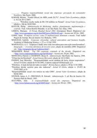 _______. Pesquisa responsabilidade social das empresas: percepção do consumidor
  brasileiro. São Paulo: 2000.
KARAM, Miriam. "Fundo Ethical, do ABN, rende 20,3%". Jornal Valor Econômico, edição
  n. 412 de 20/12/2001.
_______. "Petrobras recebe multa de R$ 150 milhões no Paraná". Jornal Valor Econômico,
  edição n. 204 de 20/02/2001.
KOTLER, Philip. Administração de Marketing: Análise, planejamento, implementação e
  controle. Trad. Ailton Bonfim Brandão. 4. ed. São Paulo: Ed. Atlas, 1984.
LISBOA, Marijane. O Fórum Mundial Social 2002. Greenpeace Brasil. Disponível em:
  <http://www.greenpeace.org.br/fsm2002/news/2002fev05.asp>. Acesso em: 05 fev. 2002.
LOWE, Janet. O império secreto: como 25 multinacionais dominam o mundo. Trad. Isabel
  Paquet de Araripe. Rio de Janeiro: Ed. Berkeley, 1993.
MAIGNAN, Isabelle. Corporate citizenship: cultural antecedents and business benefits.
  Academy of Marketing Science, v. 27, n. 4, Fall 1999.
MARTILELLI, A. C. "Empresa Cidadã: uma visão inovadora para uma ação transformadora".
  Integração — A revista eletrônica do terceiro setor, edição de setembro 2000. Disponível
  em: <http://integração.fgvsp/3/adminst.html>.
MOKHIBER, Russel. Top 100 corporate criminals of the decade. Disponível em:
  <http://www.corporatepredators.org/top100.html>. Acesso em: 20 jan. 2002.
MONTANA, Patrick J., CHARNOV, Bruce H. Administração. São Paulo: Ed. Saraiva, 1998.
"O bye-bye de Reichstul". Jornal Gazeta Mercantil, edição de 10/12/2001.
PASSOS, José Meirelles. "Responsabilidade social também dá lucro, dizem empresários".
  Jornal O Globo, edição de 01/02/2002, Caderno especial Globalização, p.5.
"Petrobras: A lição da baía de todos os males". Revista Época, edição n. 89 de 31/01/2000.
"Petrobras decide recorrer para não indenizar". Jornal O Globo, edição n. 25.033 de
  23/02/2002, p.18.
"Responsabilidade social vira notícia na rede CBN". Jornal Valor Econômico, edição de
  06/06/2001.
STONER, James A. F., FREEMAN, R. Edward. Administração. 5. ed. Rio de Janeiro: Ed.
  Prentice-Hall do Brasil, 1985.
SUCUPIRA, João.           A responsabilidade social das empresas. Disponível em:
  <http://www.balancosocial.org.br/bib05.html>. Acesso em: 06 nov. 2001.




                                                                                       30
 